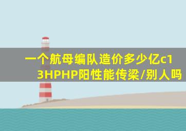 一个航母编队造价多少亿c13HPHP阳性能传梁/别人吗