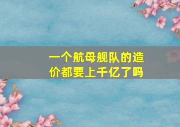 一个航母舰队的造价都要上千亿了吗