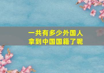 一共有多少外国人拿到中国国籍了呢