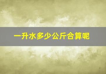 一升水多少公斤合算呢