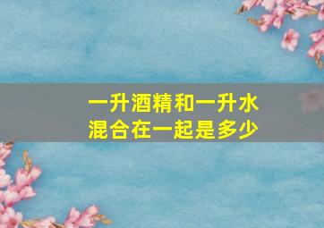 一升酒精和一升水混合在一起是多少