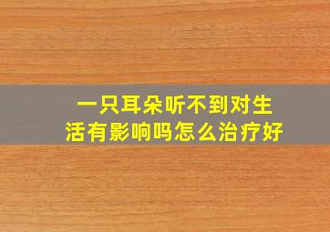 一只耳朵听不到对生活有影响吗怎么治疗好