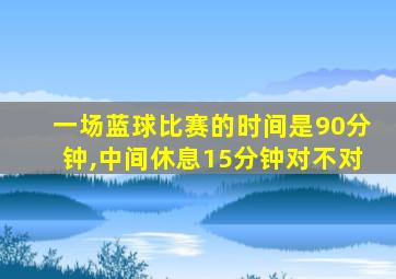 一场蓝球比赛的时间是90分钟,中间休息15分钟对不对