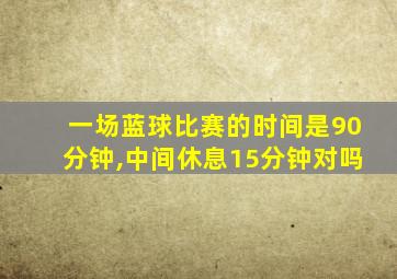 一场蓝球比赛的时间是90分钟,中间休息15分钟对吗