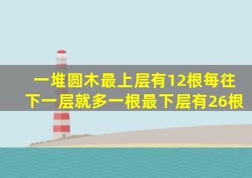 一堆圆木最上层有12根每往下一层就多一根最下层有26根