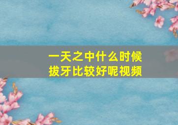 一天之中什么时候拔牙比较好呢视频