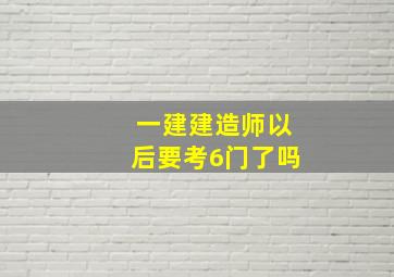 一建建造师以后要考6门了吗