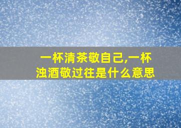 一杯清茶敬自己,一杯浊酒敬过往是什么意思