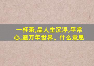 一杯茶,品人生沉浮,平常心,造万年世界。什么意思