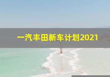 一汽丰田新车计划2021