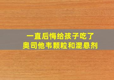 一直后悔给孩子吃了奥司他韦颗粒和混悬剂