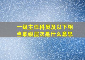 一级主任科员及以下相当职级层次是什么意思