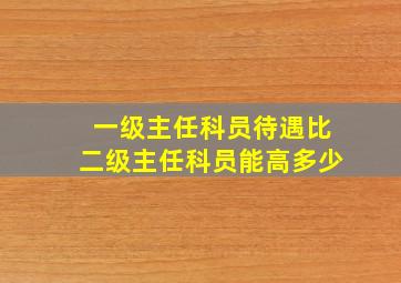 一级主任科员待遇比二级主任科员能高多少