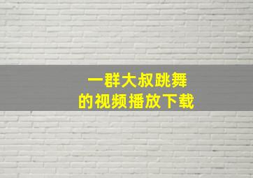 一群大叔跳舞的视频播放下载