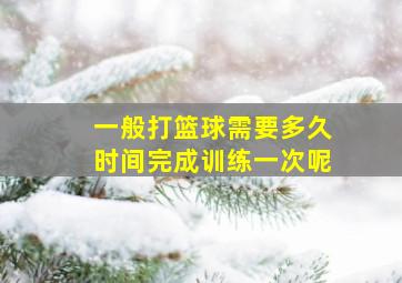 一般打篮球需要多久时间完成训练一次呢