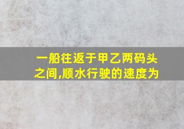 一船往返于甲乙两码头之间,顺水行驶的速度为