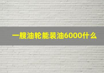 一艘油轮能装油6000什么