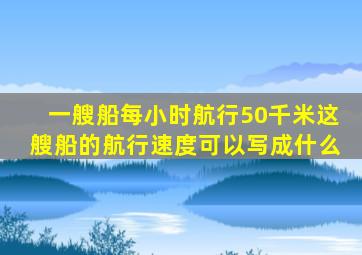 一艘船每小时航行50千米这艘船的航行速度可以写成什么