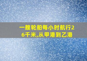 一艘轮船每小时航行26千米,从甲港到乙港