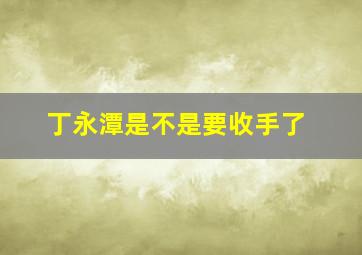 丁永潭是不是要收手了