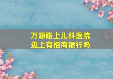 万源路上儿科医院边上有招商银行吗