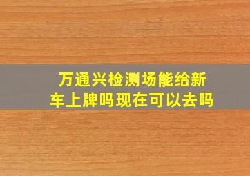 万通兴检测场能给新车上牌吗现在可以去吗