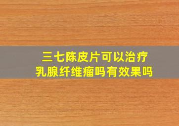 三七陈皮片可以治疗乳腺纤维瘤吗有效果吗