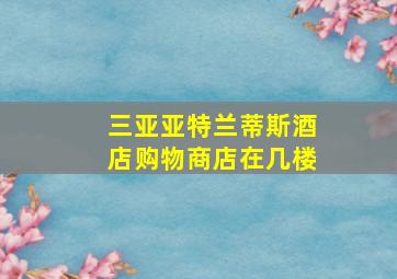 三亚亚特兰蒂斯酒店购物商店在几楼