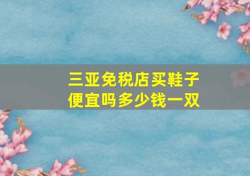 三亚免税店买鞋子便宜吗多少钱一双