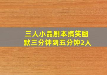 三人小品剧本搞笑幽默三分钟到五分钟2人