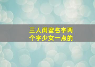 三人闺蜜名字两个字少女一点的