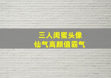 三人闺蜜头像仙气高颜值霸气