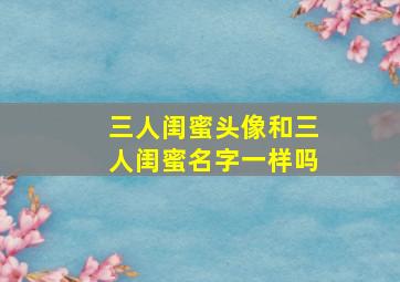 三人闺蜜头像和三人闺蜜名字一样吗