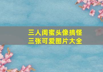 三人闺蜜头像搞怪三张可爱图片大全