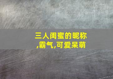 三人闺蜜的昵称,霸气,可爱呆萌