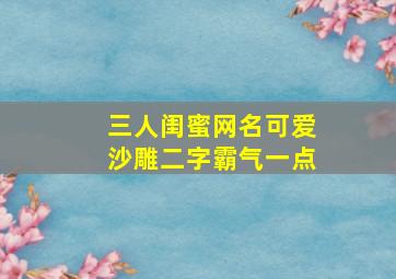 三人闺蜜网名可爱沙雕二字霸气一点