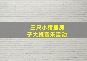 三只小猪盖房子大班音乐活动