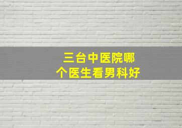 三台中医院哪个医生看男科好