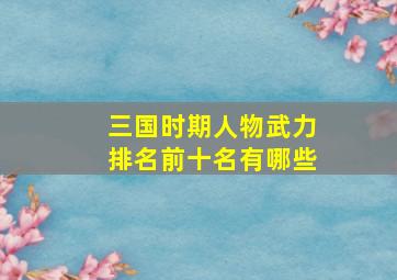 三国时期人物武力排名前十名有哪些