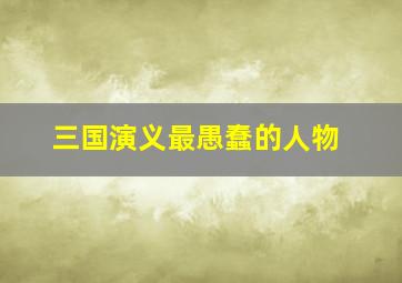 三国演义最愚蠢的人物