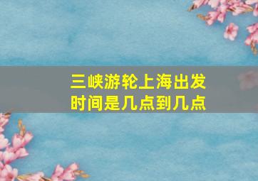 三峡游轮上海出发时间是几点到几点