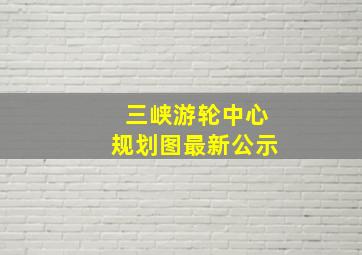 三峡游轮中心规划图最新公示