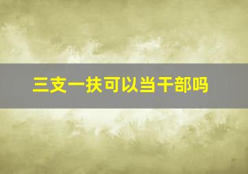 三支一扶可以当干部吗