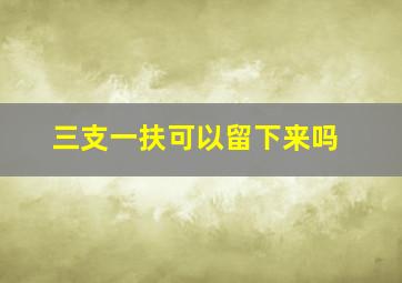 三支一扶可以留下来吗