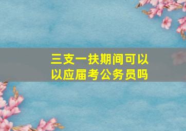 三支一扶期间可以以应届考公务员吗