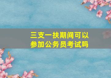 三支一扶期间可以参加公务员考试吗