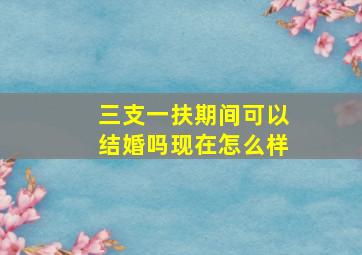 三支一扶期间可以结婚吗现在怎么样