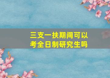 三支一扶期间可以考全日制研究生吗