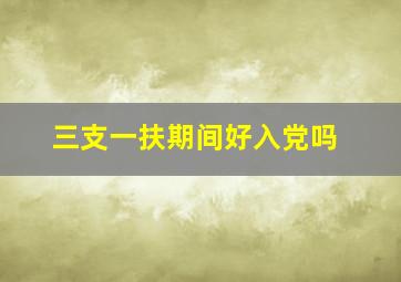 三支一扶期间好入党吗