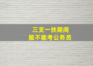 三支一扶期间能不能考公务员